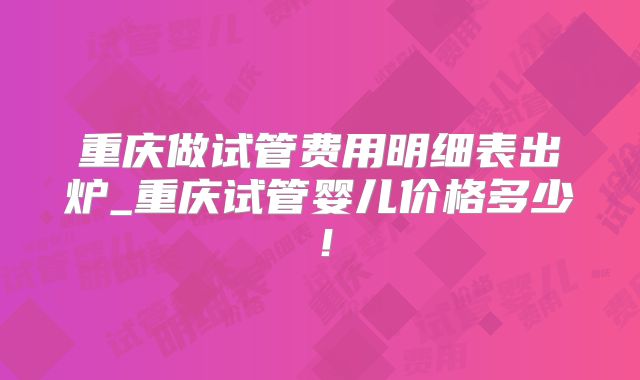 重庆做试管费用明细表出炉_重庆试管婴儿价格多少！