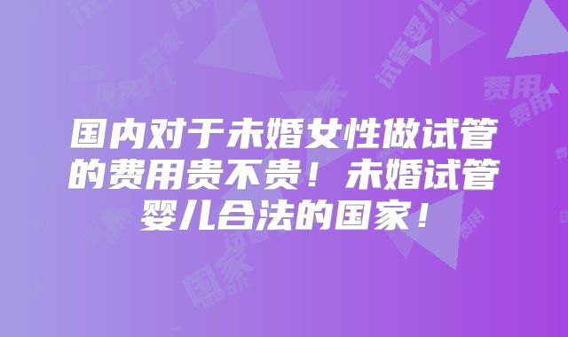 国内对于未婚女性做试管的费用贵不贵！未婚试管婴儿合法的国家！