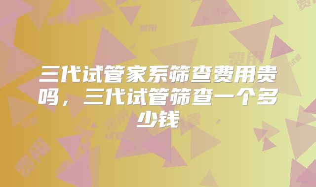 三代试管家系筛查费用贵吗，三代试管筛查一个多少钱