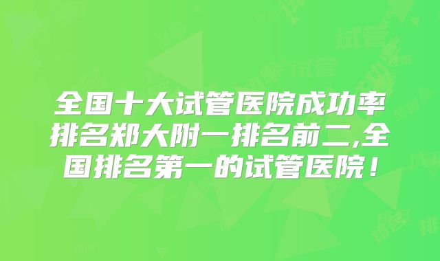 全国十大试管医院成功率排名郑大附一排名前二,全国排名第一的试管医院！