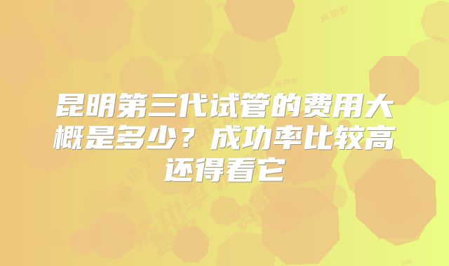 昆明第三代试管的费用大概是多少?成功率比较高还得看它