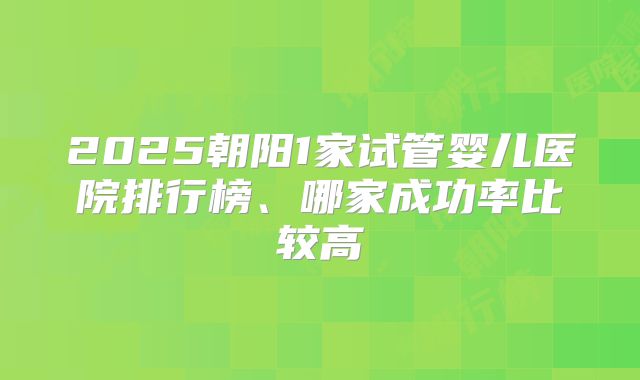 2025朝阳1家试管婴儿医院排行榜、哪家成功率比较高