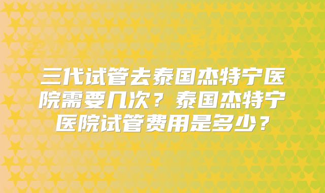 三代试管去泰国杰特宁医院需要几次？泰国杰特宁医院试管费用是多少？