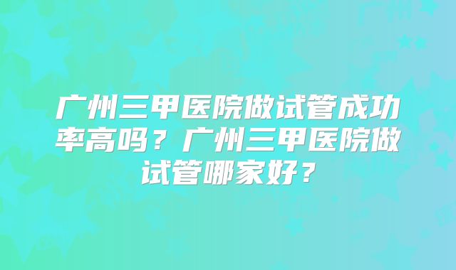 广州三甲医院做试管成功率高吗？广州三甲医院做试管哪家好？