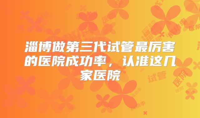 淄博做第三代试管最厉害的医院成功率,认准这几家医院