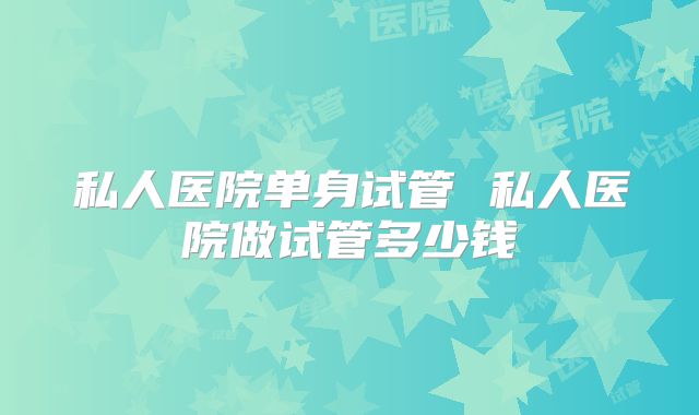 私人医院单身试管 私人医院做试管多少钱