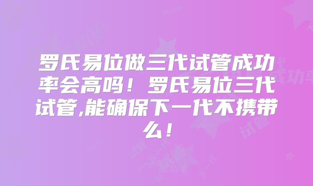 罗氏易位做三代试管成功率会高吗!罗氏易位三代试管,能确保下一代不携带么!