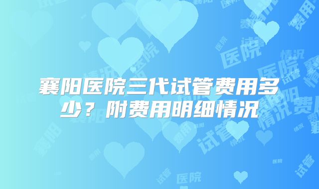 襄阳医院三代试管费用多少？附费用明细情况