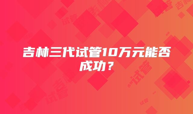 吉林三代试管10万元能否成功？