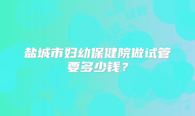 盐城市妇幼保健院做试管要多少钱？