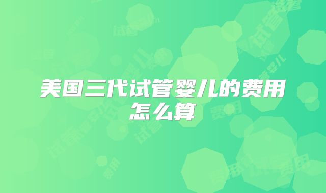 美国三代试管婴儿的费用怎么算