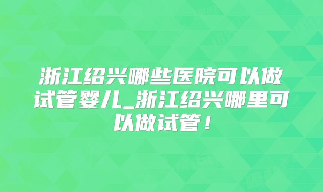 浙江绍兴哪些医院可以做试管婴儿_浙江绍兴哪里可以做试管！