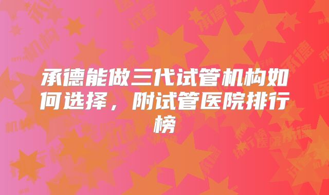 承德能做三代试管机构如何选择,附试管医院排行榜