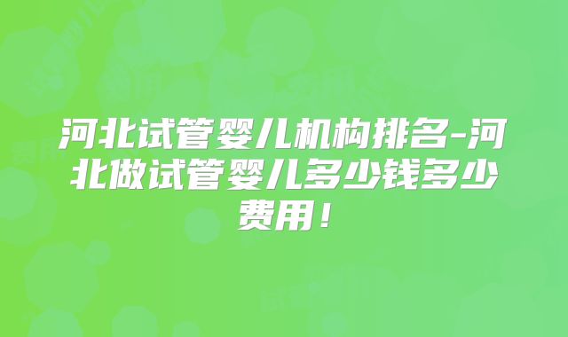 河北试管婴儿机构排名-河北做试管婴儿多少钱多少费用!