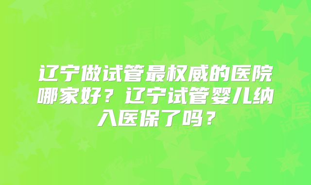 辽宁做试管最权威的医院哪家好？辽宁试管婴儿纳入医保了吗？