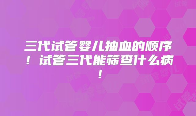 三代试管婴儿抽血的顺序！试管三代能筛查什么病！