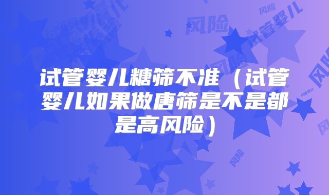 试管婴儿糖筛不准（试管婴儿如果做唐筛是不是都是高风险）