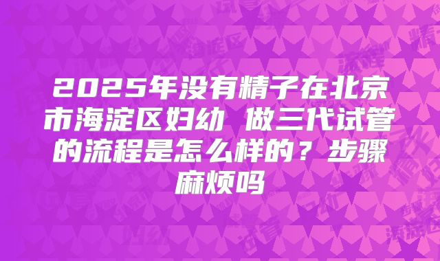 2025年没有精子在北京市海淀区妇幼 做三代试管的流程是怎么样的？步骤麻烦吗