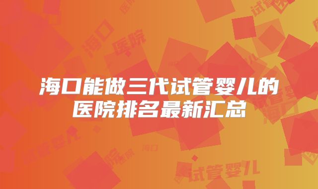 海口能做三代试管婴儿的医院排名最新汇总