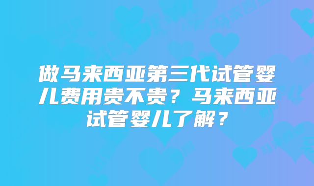 做马来西亚第三代试管婴儿费用贵不贵?马来西亚试管婴儿了解?