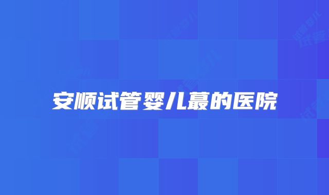 安顺试管婴儿蕞的医院
