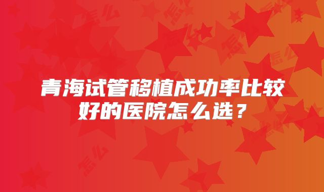 青海试管移植成功率比较好的医院怎么选？