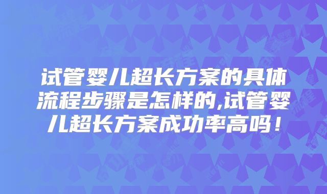试管婴儿超长方案的具体流程步骤是怎样的,试管婴儿超长方案成功率高吗!