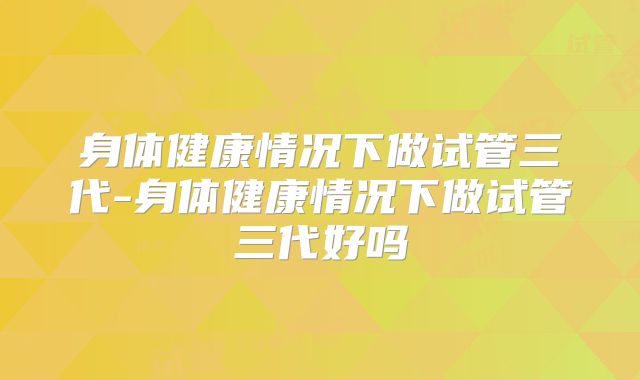身体健康情况下做试管三代-身体健康情况下做试管三代好吗
