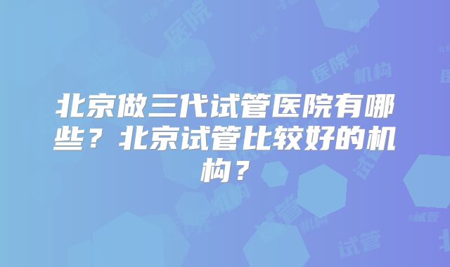 北京做三代试管医院有哪些？北京试管比较好的机构？
