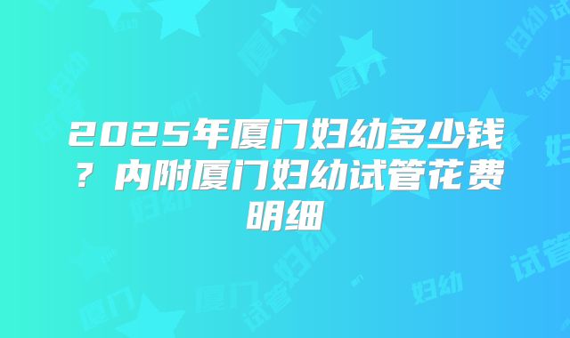 2025年厦门妇幼多少钱？内附厦门妇幼试管花费明细