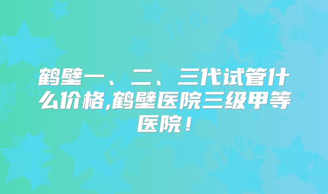 鹤壁一、二、三代试管什么价格,鹤壁医院三级甲等医院!