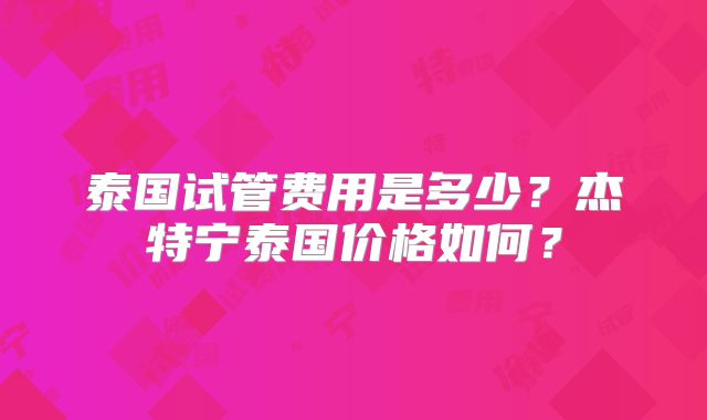 泰国试管费用是多少？杰特宁泰国价格如何？