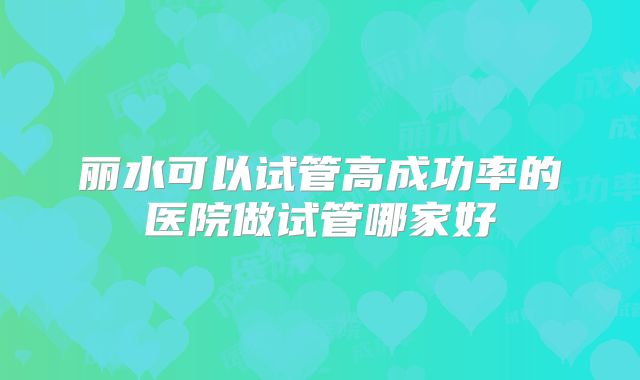 丽水可以试管高成功率的医院做试管哪家好