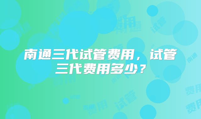 南通三代试管费用,试管三代费用多少?