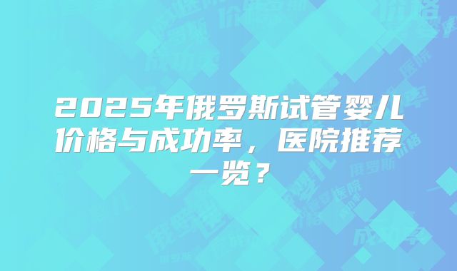 2025年俄罗斯试管婴儿价格与成功率,医院推荐一览?