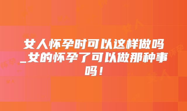 女人怀孕时可以这样做吗_女的怀孕了可以做那种事吗！