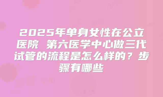 2025年单身女性在公立医院 第六医学中心做三代试管的流程是怎么样的?步骤有哪些