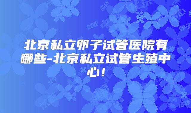 北京私立卵子试管医院有哪些-北京私立试管生殖中心！