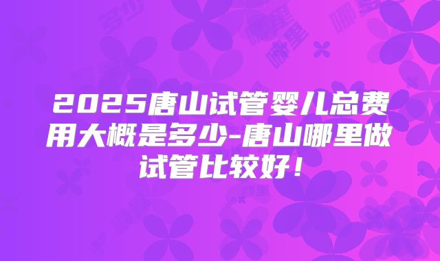 2025唐山试管婴儿总费用大概是多少-唐山哪里做试管比较好！