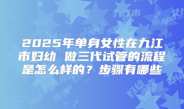 2025年单身女性在九江市妇幼 做三代试管的流程是怎么样的?步骤有哪些