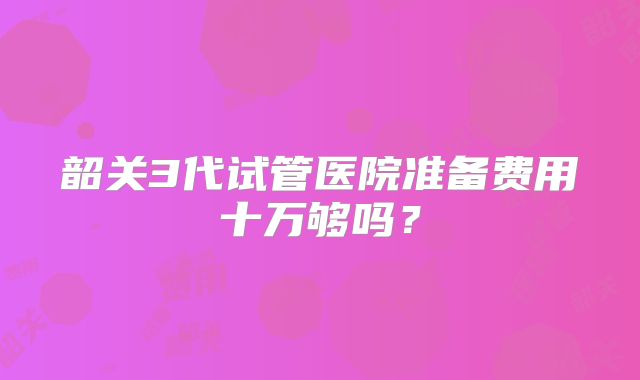 韶关3代试管医院准备费用十万够吗？