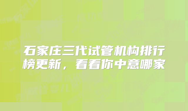 石家庄三代试管机构排行榜更新,看看你中意哪家