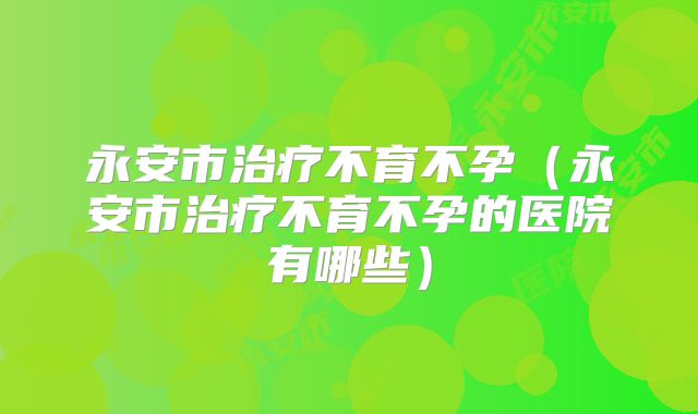 永安市治疗不育不孕（永安市治疗不育不孕的医院有哪些）