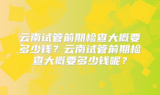 云南试管前期检查大概要多少钱？云南试管前期检查大概要多少钱呢？