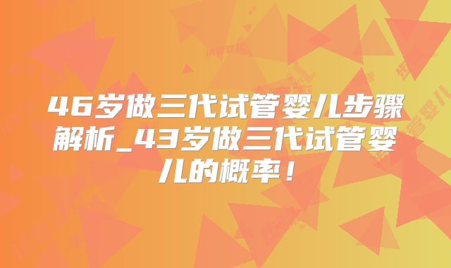 46岁做三代试管婴儿步骤解析_43岁做三代试管婴儿的概率！