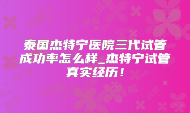 泰国杰特宁医院三代试管成功率怎么样_杰特宁试管真实经历！