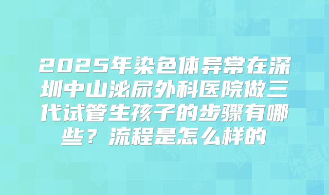 2025年染色体异常在深圳中山泌尿外科医院做三代试管生孩子的步骤有哪些？流程是怎么样的