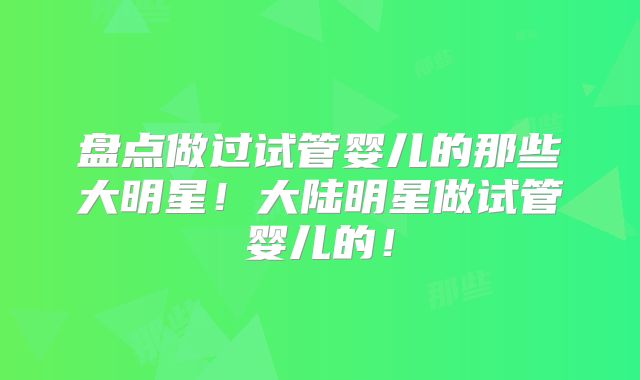盘点做过试管婴儿的那些大明星！大陆明星做试管婴儿的！