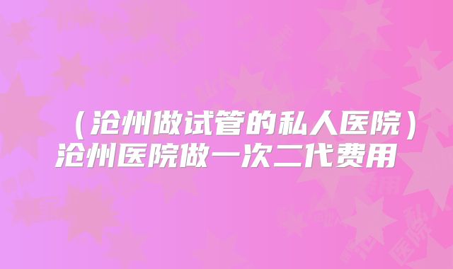 （沧州做试管的私人医院）沧州医院做一次二代费用