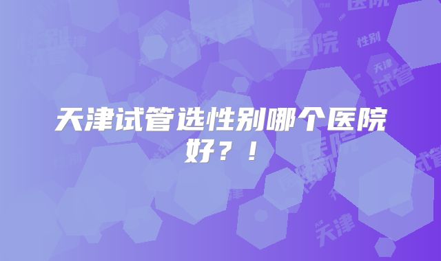 天津试管选性别哪个医院好？!